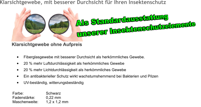 Klarsichtgewebe, mit besserer Durchsicht fr Ihren Insektenschutz 	Fiberglasgewebe mit besserer Durchsicht als herkmmliches Gewebe. 	20 % mehr Luftdurchlssigkeit als herkmmliches Gewebe 	20 % mehr Lichtdurchlssigkeit als herkmmliches Gewebe 	Ein antibakterieller Schutz wirkt wachstumshemmend bei Bakterien und Pilzen 	UV-bestndig, witterungsbestndig  Farbe:		Schwarz Fadenstrke:	0,22 mm Maschenweite:	1,2 x 1,2 mm 	  Klarsichtgewebe ohne Aufpreis Als Standardausstattung  unserer Insektenschutzelemente