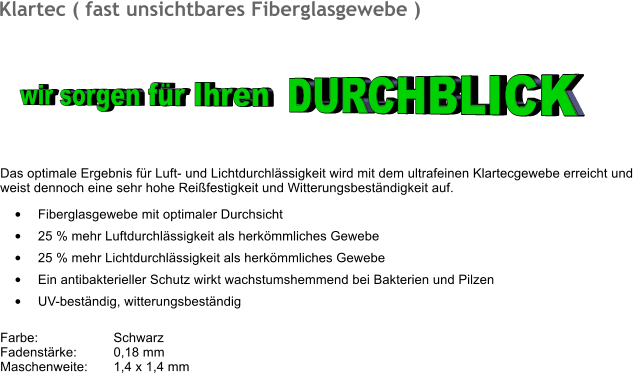 	Fiberglasgewebe mit optimaler Durchsicht  	25 % mehr Luftdurchlssigkeit als herkmmliches Gewebe 	25 % mehr Lichtdurchlssigkeit als herkmmliches Gewebe 	Ein antibakterieller Schutz wirkt wachstumshemmend bei Bakterien und Pilzen 	UV-bestndig, witterungsbestndig  Farbe:		Schwarz Fadenstrke:	0,18 mm Maschenweite:	1,4 x 1,4 mm 	 Klartec ( fast unsichtbares Fiberglasgewebe )  Das optimale Ergebnis fr Luft- und Lichtdurchlssigkeit wird mit dem ultrafeinen Klartecgewebe erreicht und  weist dennoch eine sehr hohe Reifestigkeit und Witterungsbestndigkeit auf. wir sorgen fr Ihren DURCHBLICK