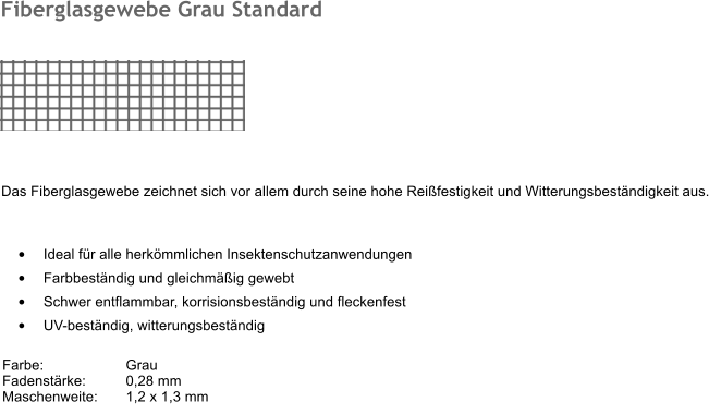 	Ideal fr alle herkmmlichen Insektenschutzanwendungen 	Farbbestndig und gleichmig gewebt 	Schwer entflammbar, korrisionsbestndig und fleckenfest 	UV-bestndig, witterungsbestndig   Farbe:		Grau Fadenstrke:	0,28 mm Maschenweite:	1,2 x 1,3 mm 	 Fiberglasgewebe Grau Standard  Das Fiberglasgewebe zeichnet sich vor allem durch seine hohe Reifestigkeit und Witterungsbestndigkeit aus.